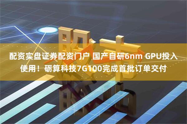配资实盘证券配资门户 国产自研6nm GPU投入使用！砺算科技7G100完成首批订单交付