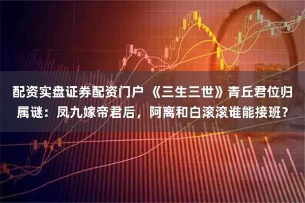 配资实盘证券配资门户 《三生三世》青丘君位归属谜：凤九嫁帝君后，阿离和白滚滚谁能接班？