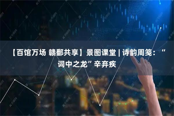 【百馆万场 赣鄱共享】景图课堂 | 诗韵周笺：“词中之龙”辛弃疾