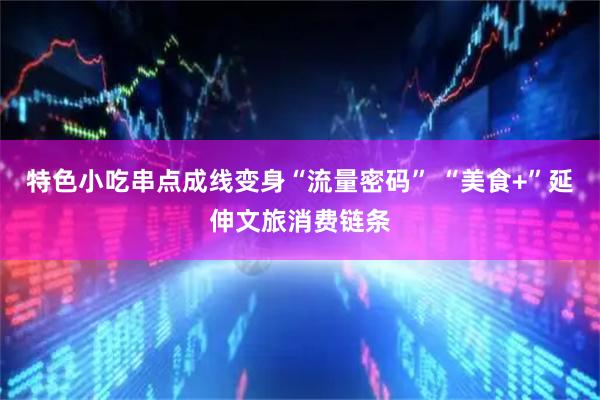 特色小吃串点成线变身“流量密码” “美食+”延伸文旅消费链条