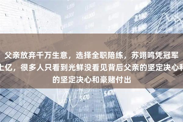 父亲放弃千万生意，选择全职陪练，苏翊鸣凭冠军光环赚回上亿，很多人只看到光鲜没看见背后父亲的坚定决心和豪赌付出