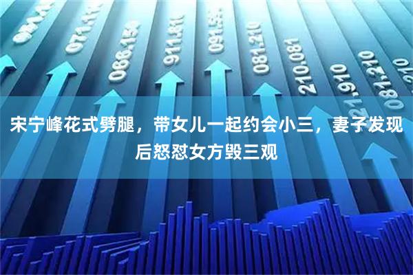 宋宁峰花式劈腿，带女儿一起约会小三，妻子发现后怒怼女方毁三观