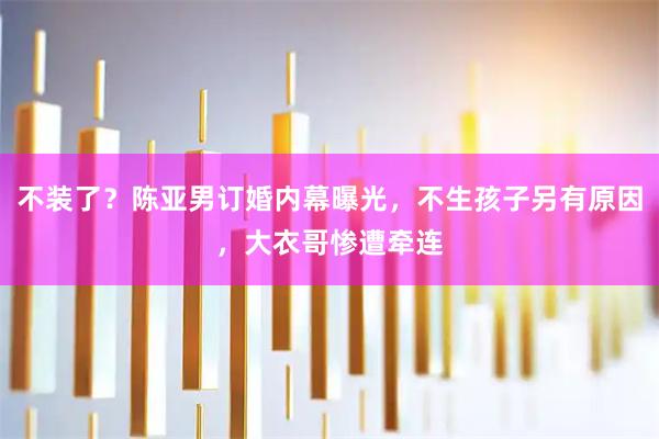 不装了？陈亚男订婚内幕曝光，不生孩子另有原因，大衣哥惨遭牵连