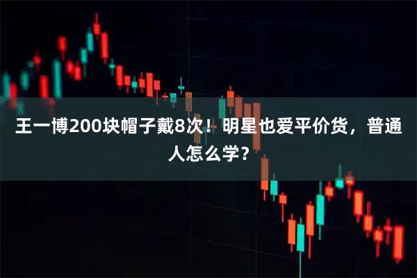 王一博200块帽子戴8次！明星也爱平价货，普通人怎么学？