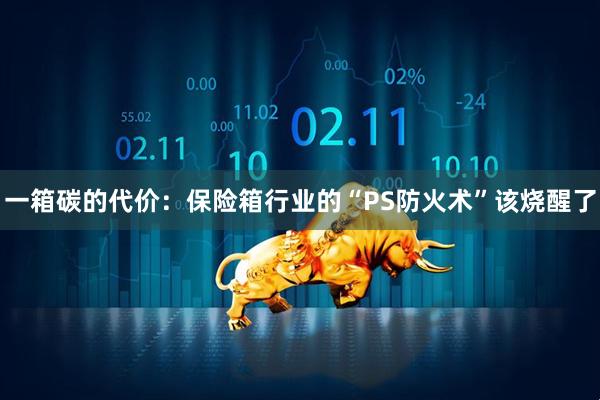 一箱碳的代价：保险箱行业的“PS防火术”该烧醒了