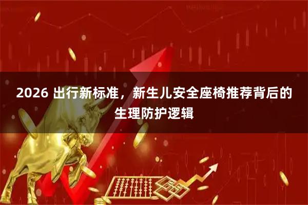 2026 出行新标准，新生儿安全座椅推荐背后的生理防护逻辑